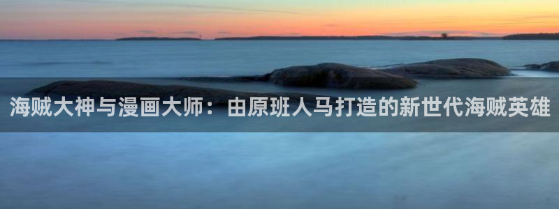汗汗漫画韩漫免费观看：海贼大神与漫画大师：由原班人马打造的新世代海贼英雄